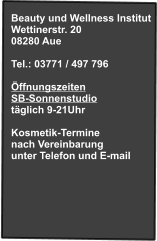 Beauty und Wellness Institut Wettinerstr. 20 08280 Aue  Tel.: 03771 / 497 796  Öffnungszeiten SB-Sonnenstudio täglich 9-21Uhr  Kosmetik-Termine nach Vereinbarung unter Telefon und E-mail